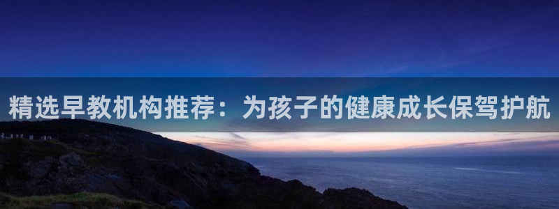 天狮娱乐平台是哪里的：精选早教机构推荐：为孩子的健康成长保驾护航