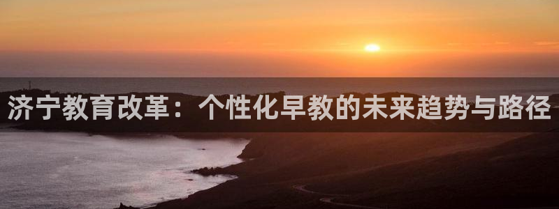 天狮平台娱乐：济宁教育改革：个性化早教的未来趋势与路径