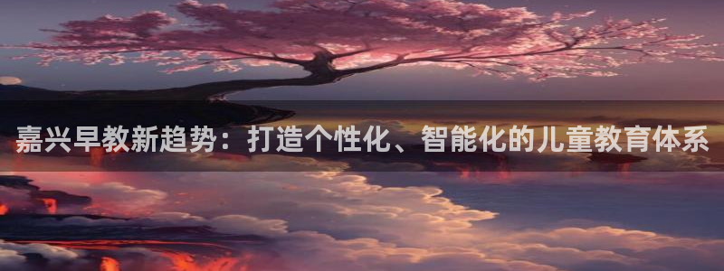 天狮娱乐注册：嘉兴早教新趋势：打造个性化、智能化的儿童教育体系