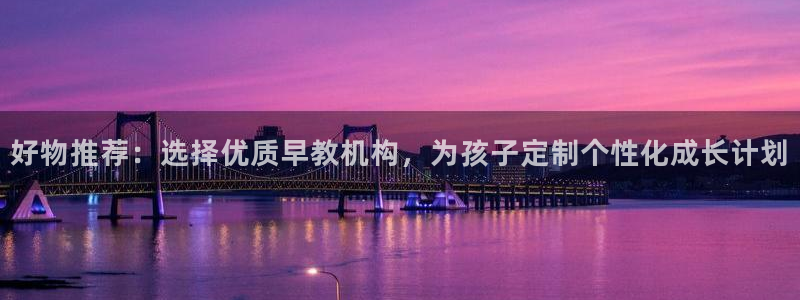 天狮娱乐指尖下载官网：好物推荐：选择优质早教机构，为孩子定制个性化成长计划