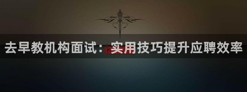 蓝狮娱乐注册天原判官333OO:去早教机构面试:实用技巧提升应聘效率