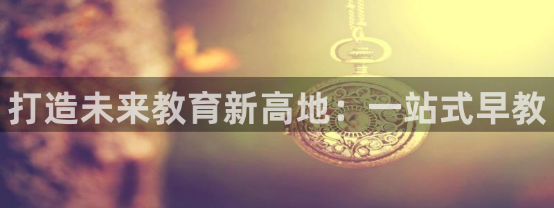 天狮娱乐靠谱吗:打造未来教育新高地:一站式早教