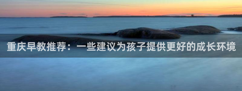 天狮娱乐代理最高多少：重庆早教推荐：一些建议为孩子提供更好的成长环境