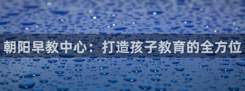 天狮娱乐官网登录地址：朝阳早教中心：打造孩子教育的全方位