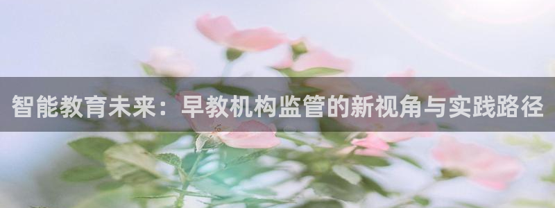 天狮娱乐股东招商：智能教育未来：早教机构监管的新视角与实践路径