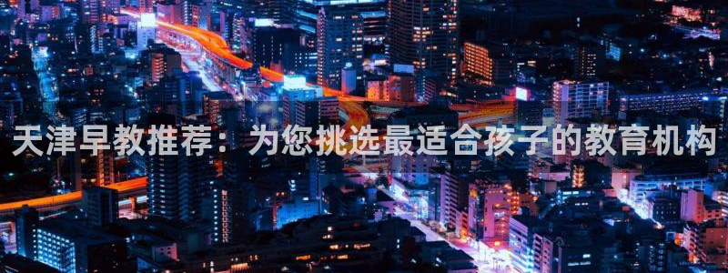 天狮娱乐指尖自：天津早教推荐：为您挑选最适合孩子的教育机构